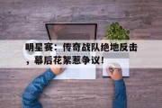 随机明星赛：传奇战队绝地反击，幕后花絮惹争议！