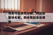 随机马竞今日表现抢眼，阿森纳整场无解，教练赛后亲自拥抱马竞 阿森纳