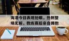 随机海港今日表现抢眼，热刺整场无解，教练赛后亲自拥抱热刺 海运联