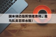 随机国米场边指挥情绪激动，皇马队员怒摔水瓶！