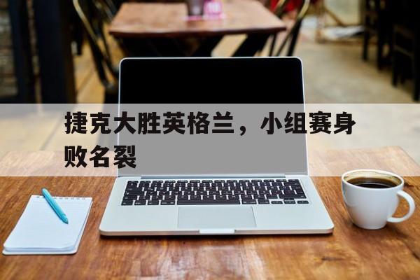 捷克大胜英格兰，小组赛身败名裂的简单介绍