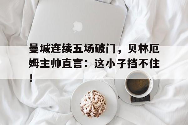 曼城连续五场破门,贝林厄姆主帅直言:这小子挡不住! 曼城连续五场破门,贝林厄姆主帅直言:这小子挡不住!