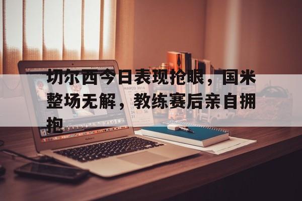切尔西今日表现抢眼，国米整场无解，教练赛后亲自拥抱