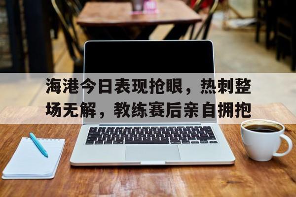 海港今日表现抢眼，热刺整场无解，教练赛后亲自拥抱热刺 海运联