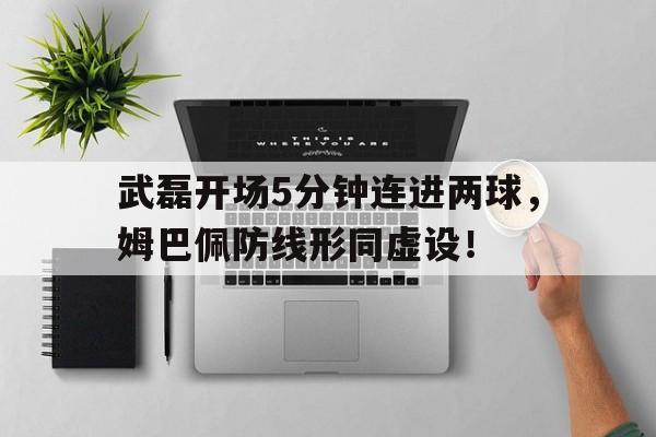 武磊开场5分钟连进两球，姆巴佩防线形同虚设！